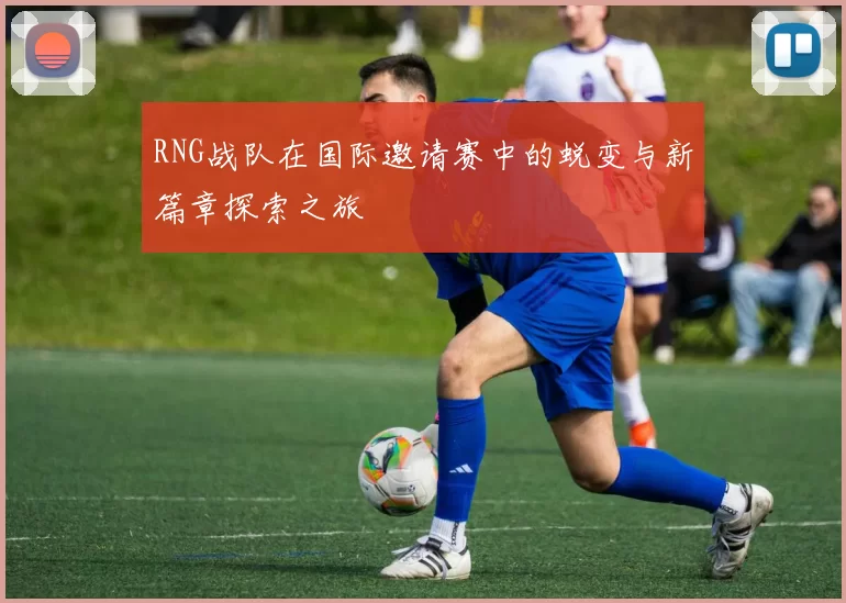 RNG战队在国际邀请赛中的蜕变与新篇章探索之旅
