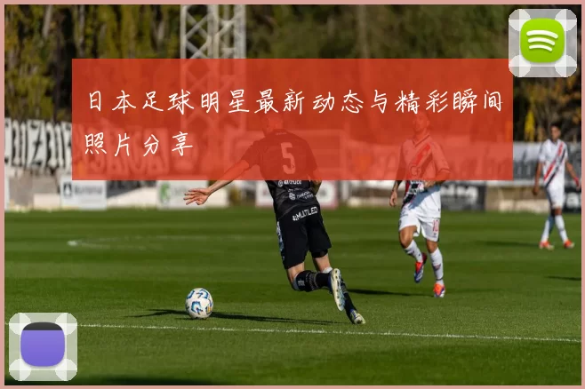 日本足球明星最新动态与精彩瞬间照片分享