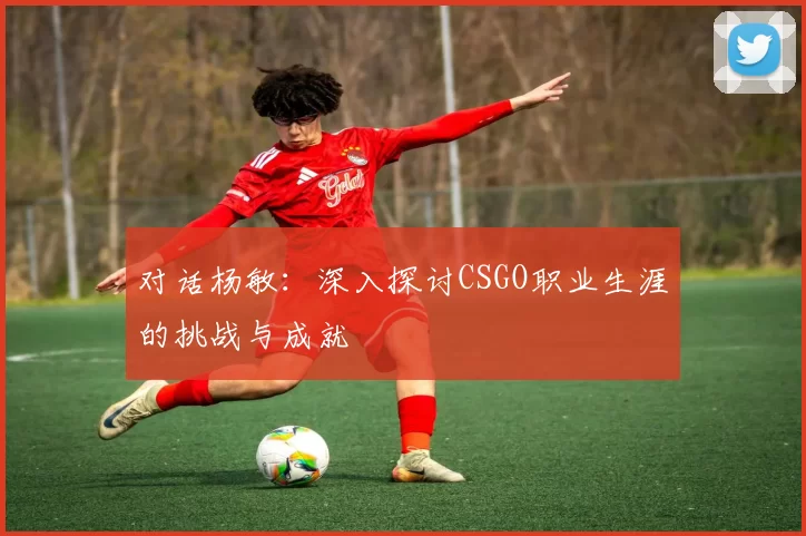 对话杨敏：深入探讨CSGO职业生涯的挑战与成就