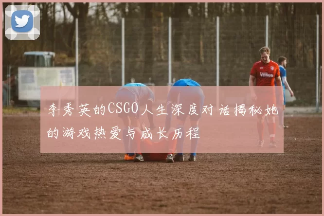李秀英的CSGO人生深度对话揭秘她的游戏热爱与成长历程