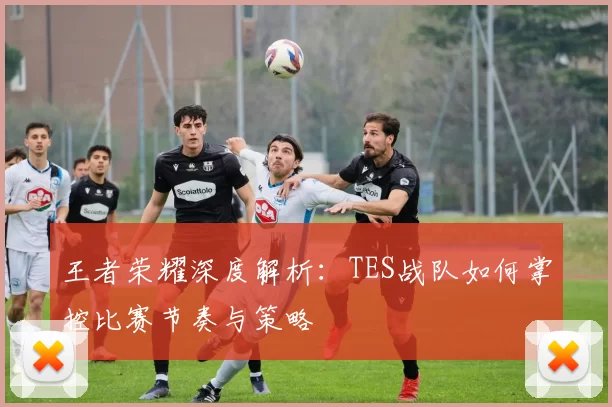 王者荣耀深度解析：TES战队如何掌控比赛节奏与策略