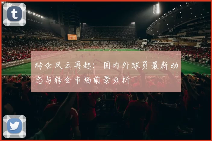 转会风云再起：国内外球员最新动态与转会市场前景分析