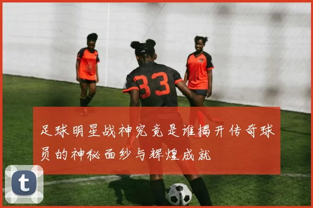 足球明星战神究竟是谁揭开传奇球员的神秘面纱与辉煌成就