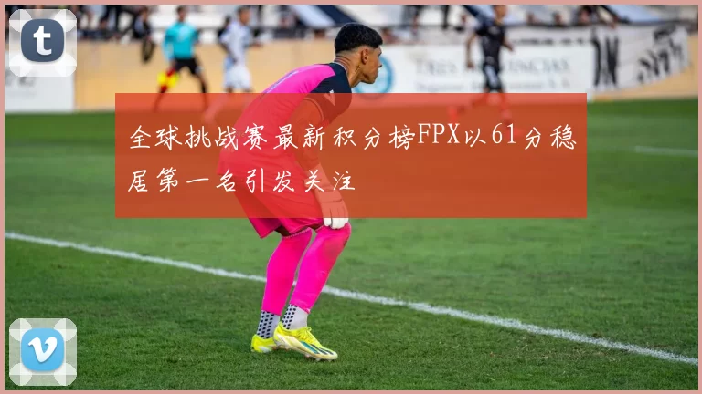 全球挑战赛最新积分榜FPX以61分稳居第一名引发关注