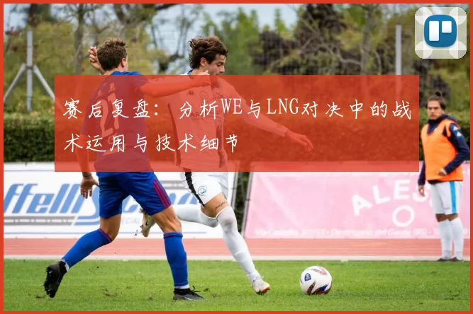 赛后复盘：分析WE与LNG对决中的战术运用与技术细节