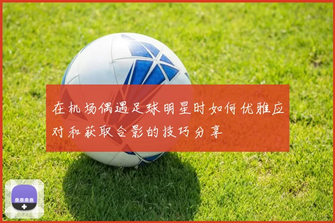 在机场偶遇足球明星时如何优雅应对和获取合影的技巧分享