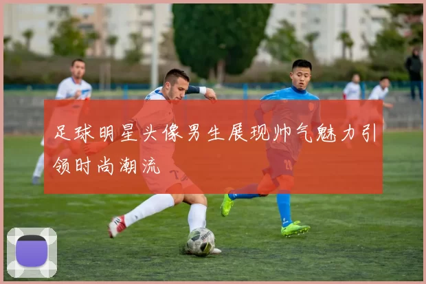 足球明星头像男生展现帅气魅力引领时尚潮流