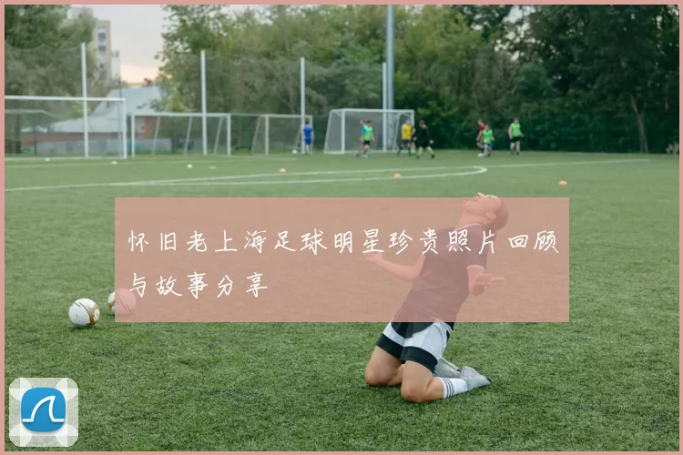 怀旧老上海足球明星珍贵照片回顾与故事分享