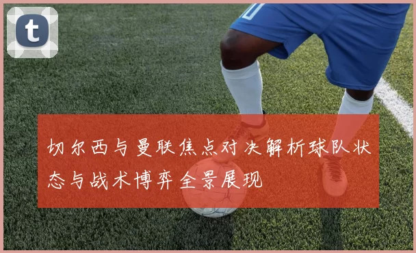 切尔西与曼联焦点对决解析球队状态与战术博弈全景展现