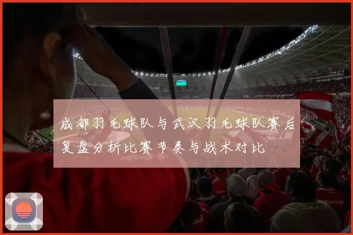 成都羽毛球队与武汉羽毛球队赛后复盘分析比赛节奏与战术对比