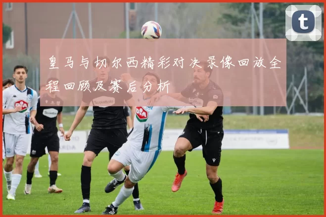 皇马与切尔西精彩对决录像回放全程回顾及赛后分析