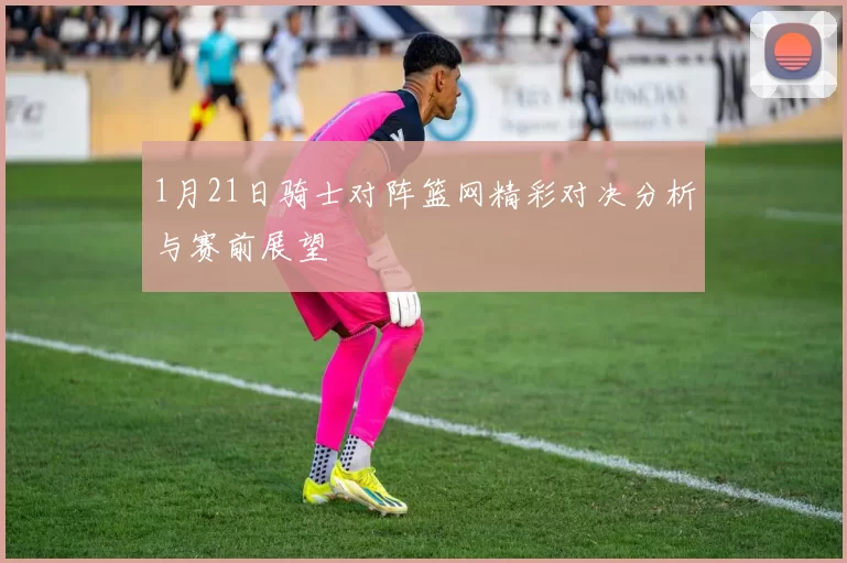 1月21日骑士对阵篮网精彩对决分析与赛前展望