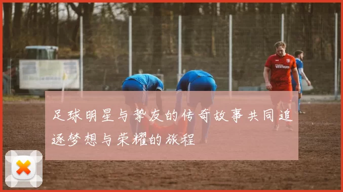 足球明星与挚友的传奇故事共同追逐梦想与荣耀的旅程
