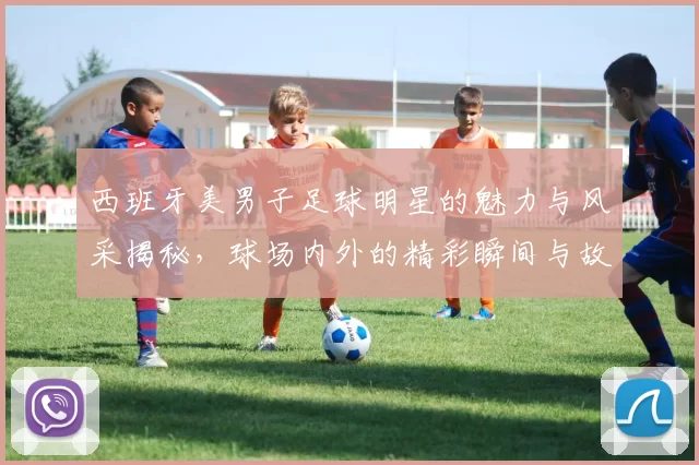西班牙美男子足球明星的魅力与风采揭秘，球场内外的精彩瞬间与故事
