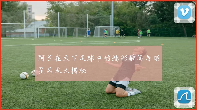 阿兰在天下足球中的精彩瞬间与明星风采大揭秘