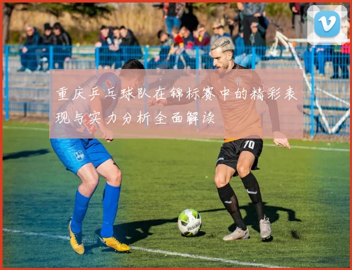 重庆乒乓球队在锦标赛中的精彩表现与实力分析全面解读