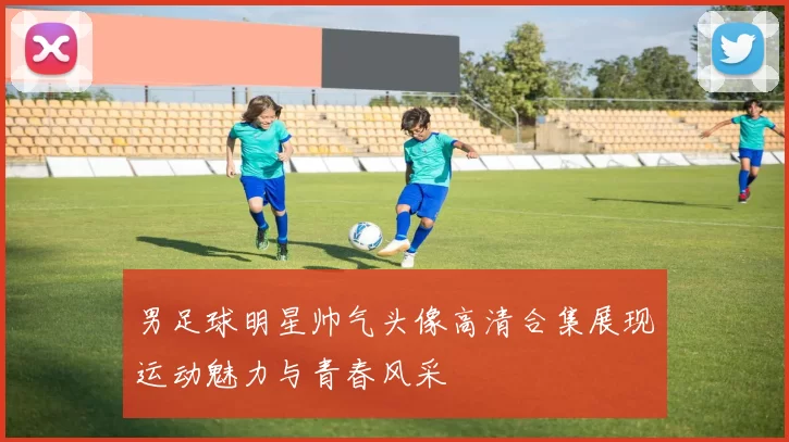 男足球明星帅气头像高清合集展现运动魅力与青春风采