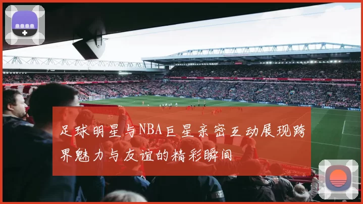足球明星与NBA巨星亲密互动展现跨界魅力与友谊的精彩瞬间