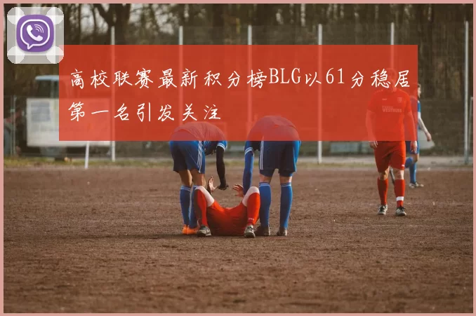 高校联赛最新积分榜BLG以61分稳居第一名引发关注