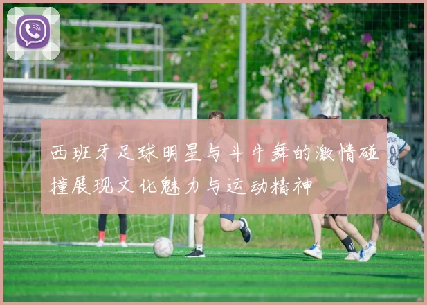 西班牙足球明星与斗牛舞的激情碰撞展现文化魅力与运动精神