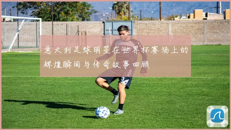 意大利足球明星在世界杯赛场上的辉煌瞬间与传奇故事回顾