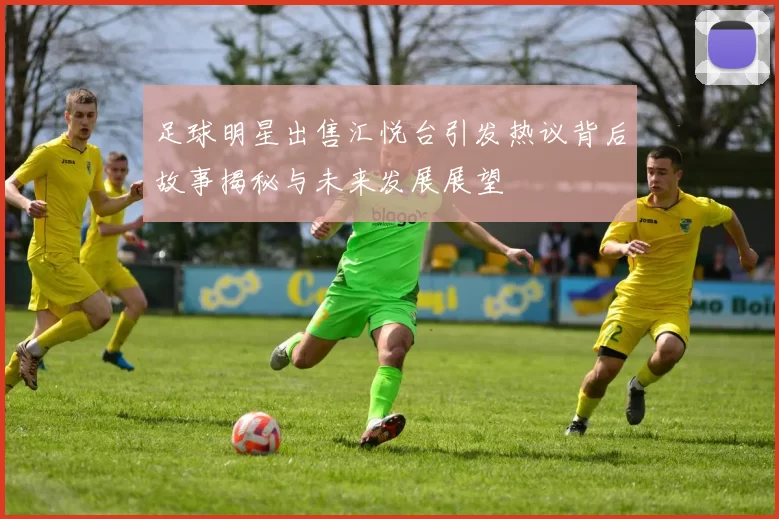 足球明星出售汇悦台引发热议背后故事揭秘与未来发展展望