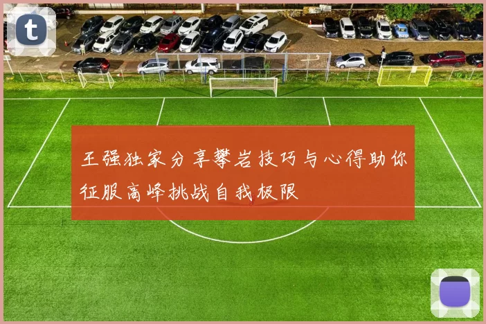 王强独家分享攀岩技巧与心得助你征服高峰挑战自我极限