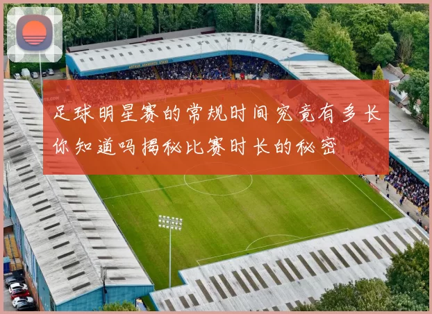 足球明星赛的常规时间究竟有多长你知道吗揭秘比赛时长的秘密