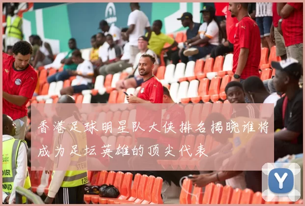 香港足球明星队大侠排名揭晓谁将成为足坛英雄的顶尖代表