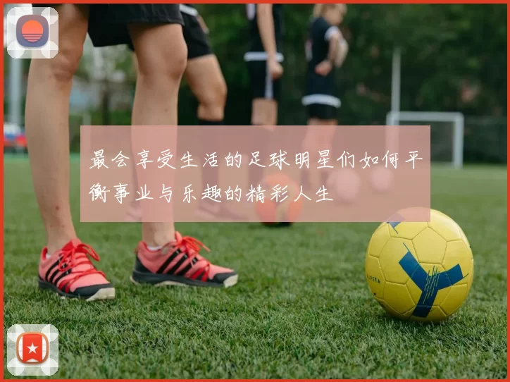 最会享受生活的足球明星们如何平衡事业与乐趣的精彩人生