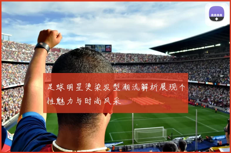 足球明星烫染发型潮流解析展现个性魅力与时尚风采
