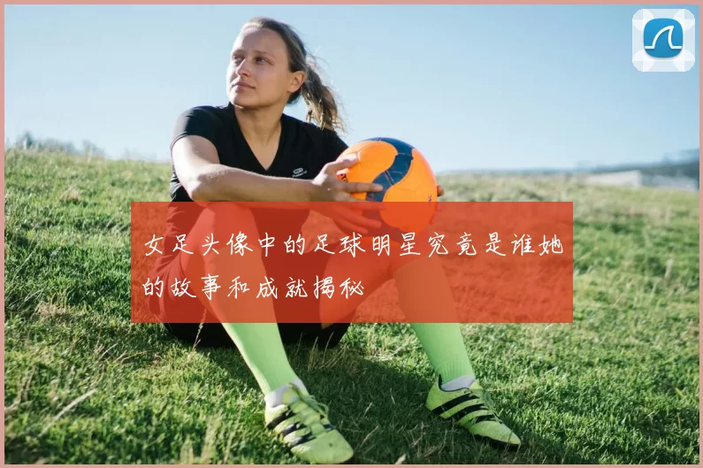 女足头像中的足球明星究竟是谁她的故事和成就揭秘