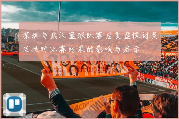 深圳与武汉篮球队赛后复盘探讨灵活性对比赛结果的影响与启示