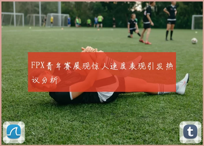 FPX青年赛展现惊人速度表现引发热议分析