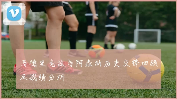 马德里竞技与阿森纳历史交锋回顾及战绩分析